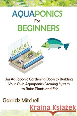 Aquaponics for Beginners: An Aquaponic Gardening Book to Building Your Own Aquaponics Growing System to Raise Plants and Fish Garrick Mitchell 9781952597886 C.U Publishing LLC - książka