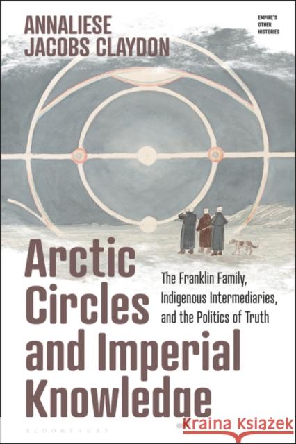 Arctic Circles and Imperial Knowledge: The Franklin Family, Indigenous Intermediaries, and the Politics of Truth Annaliese Jacobs Claydon Victoria Haskins Emily J. Manktelow 9781350292949 Bloomsbury Academic - książka