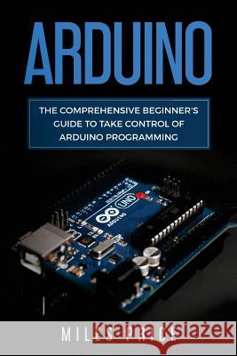 Arduino: The Comprehensive Beginner's Guide to Take Control of Arduino Programming Miles Price 9781717107022 Createspace Independent Publishing Platform - książka