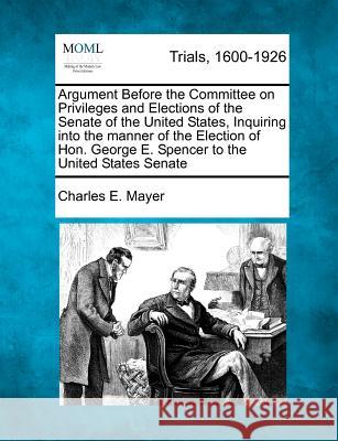 Argument Before the Committee on Privileges and Elections of the Senate of the United States, Inquiring Into the Manner of the Election of Hon. George E. Spencer to the United States Senate Charles E Mayer 9781275113916 Gale, Making of Modern Law - książka