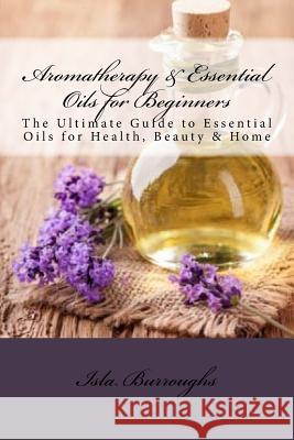 Aromatherapy & Essential Oils for Beginners: The Ultimate Guide to Essential Oils for Health, Beauty & Home Isla Burroughs 9781517570880 Createspace - książka