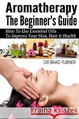 Aromatherapy The Beginner's Guide: How To Use Essential Oils To Improve Your Skin, Hair & Health Brad Turner 9781499157895 Createspace Independent Publishing Platform - książka
