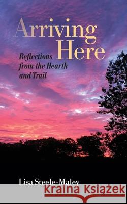 Arriving Here: Reflections from the Hearth and Trail Lisa Steele-Maley 9781736145302 Lampyridae, LLC - książka