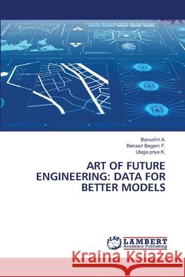 ART OF FUTURE ENGINEERING: DATA FOR BETTER MODELS A., Banushri, F., Benasir Begam, K., Ulaga priya 9786208119287 LAP Lambert Academic Publishing - książka