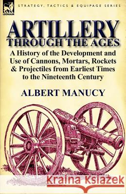 Artillery Through the Ages: A History of the Development and Use of Cannons, Mortars, Rockets & Projectiles from Earliest Times to the Nineteenth Albert Manucy 9780857066749 Leonaur Ltd - książka