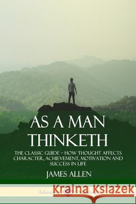 As a Man Thinketh: The Classic Guide - How Thought Affects Character, Achievement, Motivation and Success in Life James Allen 9781387828906 Lulu.com - książka
