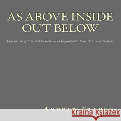 As Above Inside Out Below: Characterizing Principal Causation and Imponderable Force: 144 Visualizations Andrew Franck 9781541112940 Createspace Independent Publishing Platform - książka