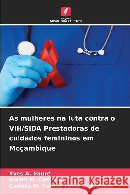 As mulheres na luta contra o VIH/SIDA Prestadoras de cuidados femininos em Moçambique Yves A Fauré, Isabel M Casimiro, Carlota M Tembe Luisa C Mutisse 9786205382462 Edicoes Nosso Conhecimento - książka