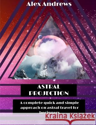 Astral Projection: A Complete Quick and Simple Approach on Astral Travel for Beginners Alex Andrews 9781517398170 Createspace Independent Publishing Platform - książka