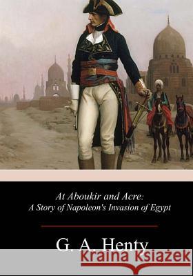 At Aboukir and Acre: A Story of Napoleon's Invasion of Egypt G. a. Henty 9781981633821 Createspace Independent Publishing Platform - książka