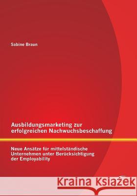 Ausbildungsmarketing zur erfolgreichen Nachwuchsbeschaffung: Neue Ansätze für mittelständische Unternehmen unter Berücksichtigung der Employability Braun, Sabine 9783842892934 Diplomica Verlag Gmbh - książka