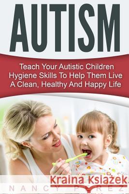 Autism: Teach Your Autistic Children Hygiene Skills To Help Them Live A Clean, Healthy And Happy Life Perez, Nancy 9781533461827 Createspace Independent Publishing Platform - książka