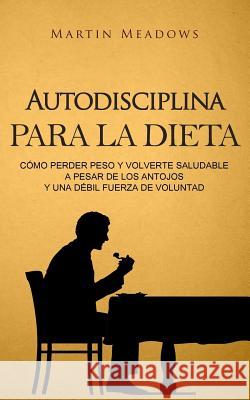 Autodisciplina para la dieta: Cómo perder peso y volverte saludable a pesar de los antojos y una débil fuerza de voluntad Meadows, Martin 9781979155380 Createspace Independent Publishing Platform - książka