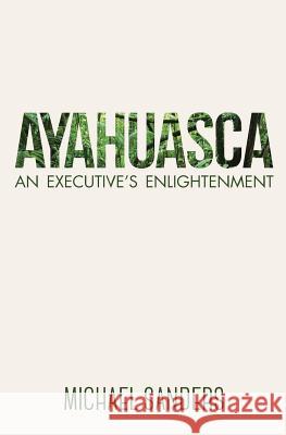 Ayahuasca: An Executive's Enlightenment Michael Sanders 9780994826404 Sage & Feather Press - książka