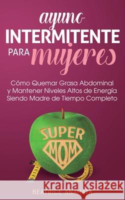 Ayuno Intermitente Para Mujeres: Como Quemar Grasa Abdominal y Mantener Niveles Altos de Energia Siendo Madre de Tiempo Completo Beatrice Anahata 9781647770747 Aiditorial Books - książka