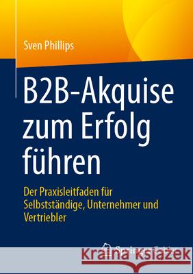 B2b-Akquise Zum Erfolg F?hren: Der Praxisleitfaden F?r Selbstst?ndige, Unternehmer Und Vertriebler Sven Phillips 9783658484262 Springer Gabler - książka
