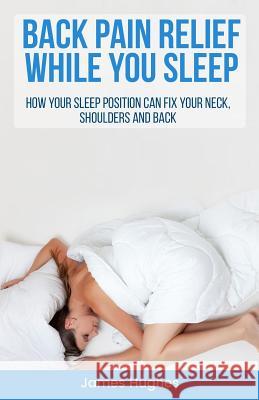 Back pain relief - while you sleep: How your sleep position can fix your neck, shoulders and back Hughes, James 9781977628688 Createspace Independent Publishing Platform - książka