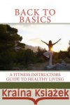 Back to Basics: A Fitness Instructors Guide to Healthy Living Jeri Shivers 9781500431891 Createspace