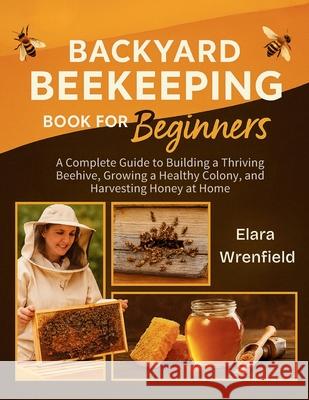 Backyard Beekeeping Book for Beginners: A Complete Guide to Building a Thriving Beehive, Growing a Healthy Colony, and Harvesting Honey at Home Elara Wrenfield 9781955935654 C.U Publishing LLC - książka