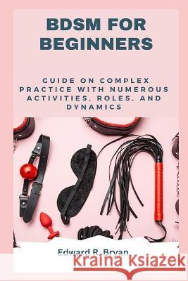 Bdsm for Beginners: Guide on complex practice with numerous activities, roles, and dynamics Edward R Bryan   9798399738949 Independently Published - książka