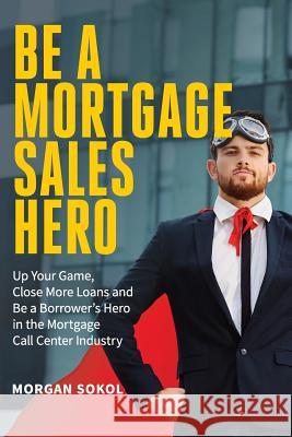 Be A Mortgage Sales Hero: Up Your Game, Close More Loans And Be a Borrower's Hero in the Mortgage Call Center Industry Sokol, Morgan Christopher 9781720735069 Createspace Independent Publishing Platform - książka