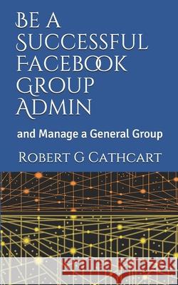 Be a Successful Facebook Group Admin: and Manage a General Group Robert G Cathcart 9798503264265 Independently Published - książka