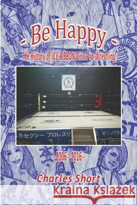 Be Happy - The History of Ice Ribbon Girls Pro-Wrestling: 2006-2016 Charles Short 9781974313945 Createspace Independent Publishing Platform - książka