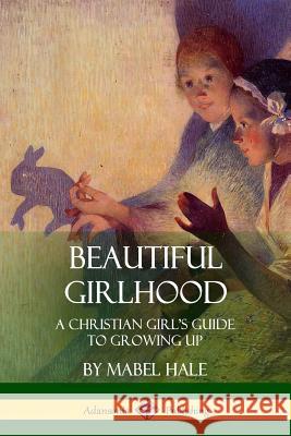 Beautiful Girlhood: A Christian Girl's Guide to Growing Up Mabel Hale 9781387971619 Lulu.com - książka