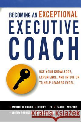 Becoming an Exceptional Executive Coach: Use Your Knowledge, Experience, and Intuition to Help Leaders Excel Michael H. Frisch Robert J. Lee Karen L. Metzger 9780814437582 Amacom - książka