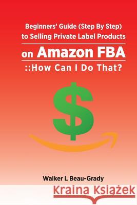 Beginners' Guide (Step by Step) to Selling Private Label Products on Amazon Fba: : : How Can I Do That? Walker L. Beau-Grady 9781983240065 Independently Published - książka