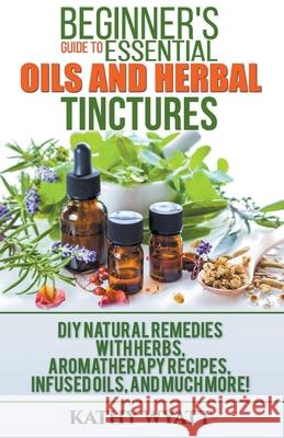 Beginner's Guide to Essential Oils and Herbal Tinctures: DIY Natural Remedies with Herbs, Aromatherapy Recipes, Infused Oils, and Much More! Kathy Wyatt 9781386601227 Cijiro Publishing - książka