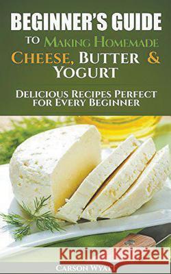 Beginners Guide to Making Homemade Cheese, Butter & Yogurt: Delicious Recipes Perfect for Every Beginner! Carson Wyatt 9781386837329 Cijiro Publishing - książka