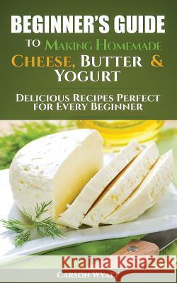 Beginners Guide to Making Homemade Cheese, Butter & Yogurt: Delicious Recipes Perfect for Every Beginner! Carson Wyatt 9781548798772 Createspace Independent Publishing Platform - książka