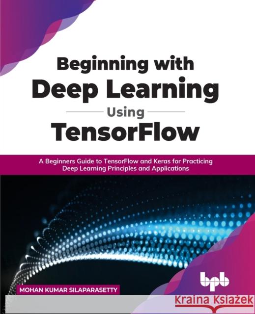 Beginning with Deep Learning Using TensorFlow: A Beginners Guide to TensorFlow and Keras for Practicing Deep Learning Principles and Applications Mohan Kumar Silaparasetty 9789355510471 Bpb Publications - książka