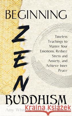 Beginning Zen Buddhism: Timeless Teachings to Master Your Emotions, Reduce Stress and Anxiety, and Achieve Inner Peace James W 9781953036544 SD Publishing LLC - książka