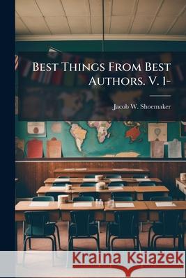 Best Things from Best Authors. V. 1-: Humor, Pathos, and Eloquence Designed for Public and Social Entertainment and for Use in Schools and Colleges Jacob W. Shoemaker 9781144780850  - książka