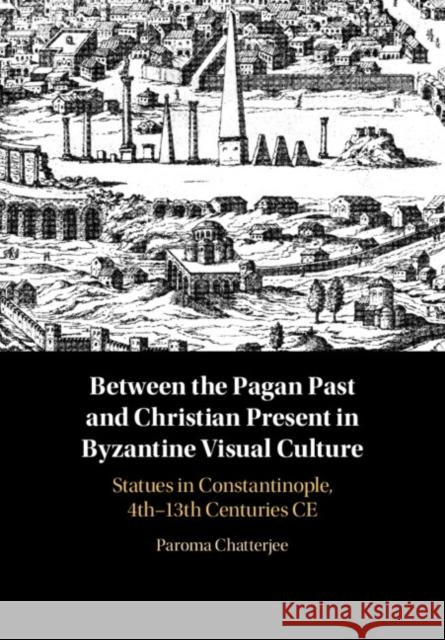 Between the Pagan Past and Christian Present in Byzantine Visual Culture: Statues in Constantinople, 4th-13th Centuries CE Paroma Chatterjee 9781108833585 Cambridge University Press - książka
