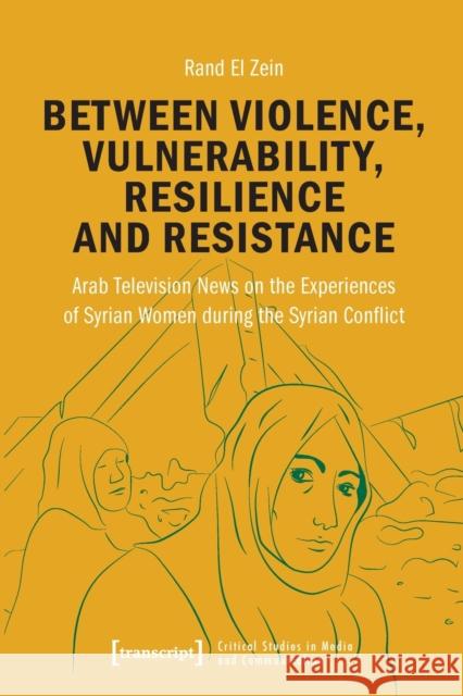 Between Violence, Vulnerability, Resilience and Resistance: Arab Television News on the Experiences of Syrian Women During the Syrian Conflict  9783837659597 Transcript Verlag - książka