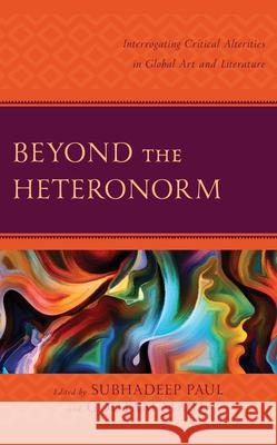 Beyond the Heteronorm: Interrogating Critical Alterities in Global Art and Literature Subhadeep Paul Goutam Majhi Arpan Adhikary 9781666910933 Lexington Books - książka