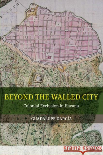 Beyond the Walled City: Colonial Exclusion in Havana Guadalupe Garcia 9780520286047 University of California Press - książka