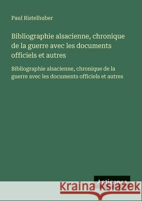 Bibliographie alsacienne, chronique de la guerre avec les documents officiels et autres: Bibliographie alsacienne, chronique de la guerre avec les doc Paul Ristelhuber 9783563734537 Antigonos Verlag - książka