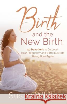 Birth and the New Birth: 40 Devotions to Discover How Pregnancy and Birth Illustrate Being Born Again Susan M. White 9781737701958 Childbirth Education for the Christian Family - książka