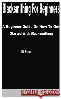Blacksmithing for Beginners: A Beginner Guide on How to get Started with Blacksmithing Phil Johnson   9798394944192 Independently Published - książka