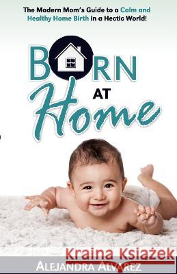 Born at Home: The Modern Mom's Guide to a Calm and Healthy Home Birth in a Hectic World! Alejandra Alvarez 9781733498203 Bella Bach Publishing - książka