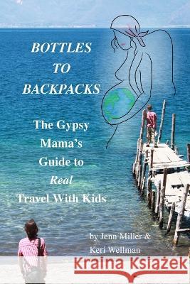 Bottles to Backpacks: The Gypsy Mama\'s Guide to Real Travel with Kids Jennifer Miller Keri Wellman 9780985277130 Uncommon Childhood - książka