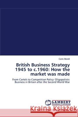 British Business Strategy 1945 to c.1960: How the market was made Morelli, Carlo 9783838313962 LAP Lambert Academic Publishing AG & Co KG - książka