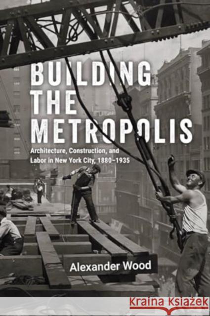 Building the Metropolis: Architecture, Construction, and Labor in New York City, 1880–1935 Alexander Wood 9780226836966 The University of Chicago Press - książka