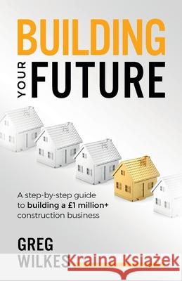 Building Your Future: A step by step guide to building a £1million+ construction business Greg Wilkes 9781781333877 Rethink Press - książka