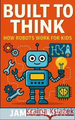 Built to Think: How Robots Work For Kids James Smith 9781105951558 Lulu.com - książka