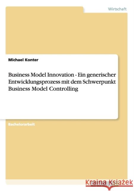 Business Model Innovation - Ein generischer Entwicklungsprozess mit dem Schwerpunkt Business Model Controlling Michael Konter 9783656412250 Grin Verlag - książka